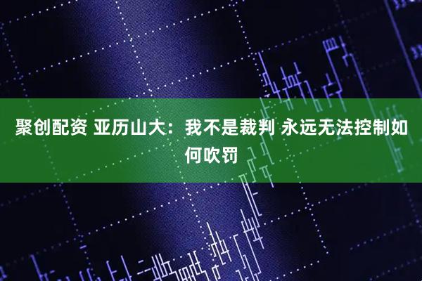 聚创配资 亚历山大：我不是裁判 永远无法控制如何吹罚