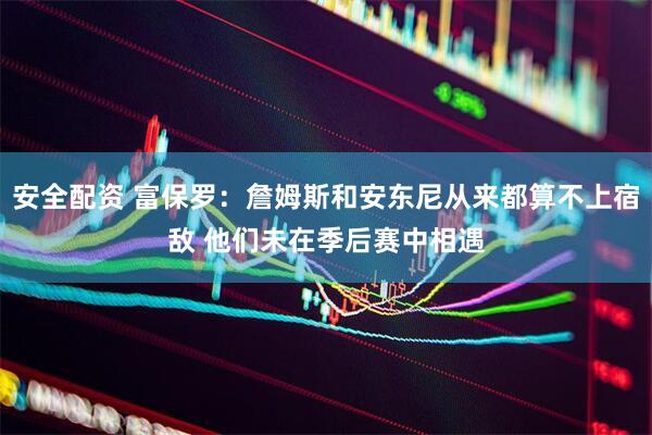 安全配资 富保罗：詹姆斯和安东尼从来都算不上宿敌 他们未在季后赛中相遇