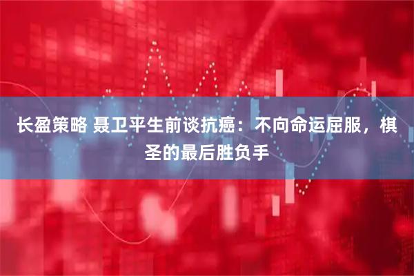 长盈策略 聂卫平生前谈抗癌：不向命运屈服，棋圣的最后胜负手