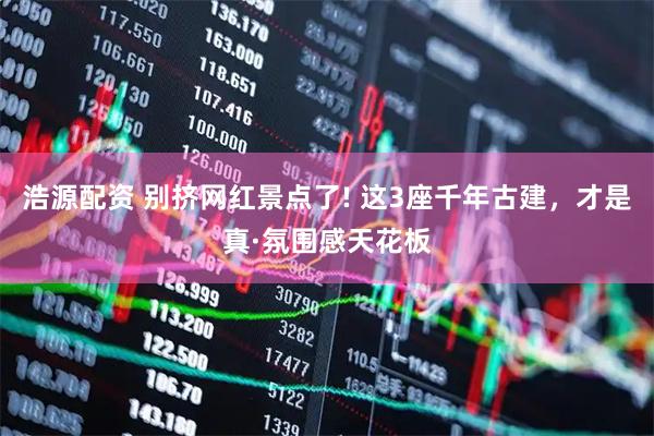 浩源配资 别挤网红景点了! 这3座千年古建，才是真·氛围感天花板