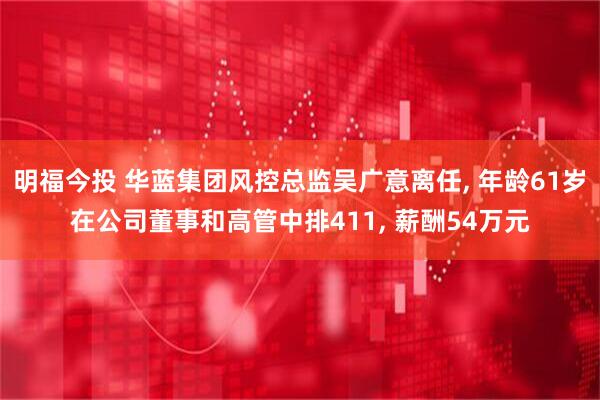 明福今投 华蓝集团风控总监吴广意离任, 年龄61岁在公司董事和高管中排411, 薪酬54万元