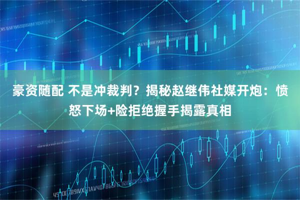 豪资随配 不是冲裁判？揭秘赵继伟社媒开炮：愤怒下场+险拒绝握手揭露真相