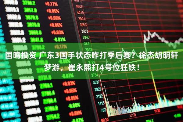 国鸣投资 广东3国手状态咋打季后赛？徐杰胡明轩梦游，崔永熙打4号位狂铁！