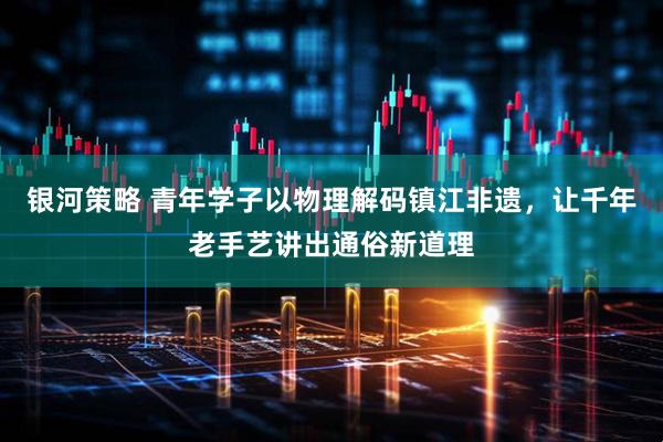 银河策略 青年学子以物理解码镇江非遗，让千年老手艺讲出通俗新道理